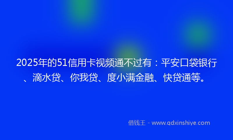 2025年的51信用卡视频通不过有：平安口袋银行、滴水贷、你我贷、度小满金融、快贷通等。