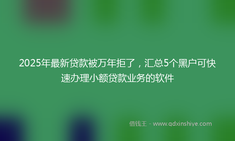2025年最新贷款被万年拒了，汇总5个黑户可快速办理小额贷款业务的软件
