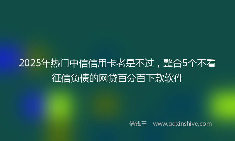 2025年热门中信信用卡老是不过，整合5个不看征信负债的网贷百分百下款软件