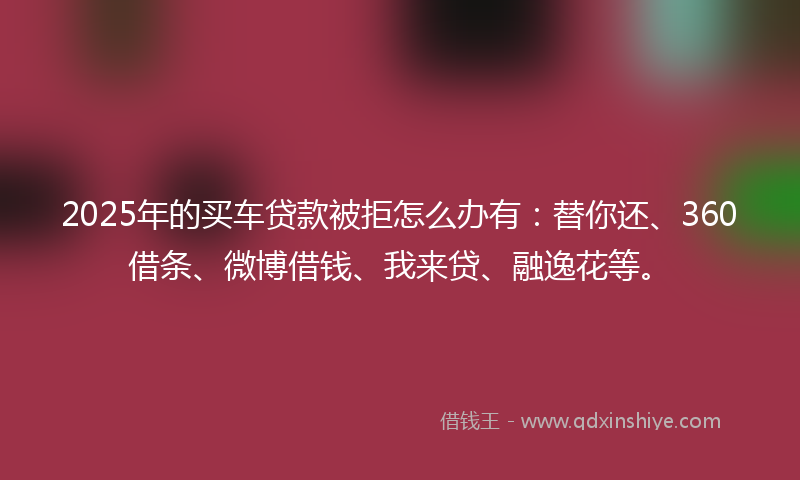 2025年的买车贷款被拒怎么办有：替你还、360借条、微博借钱、我来贷、融逸花等。