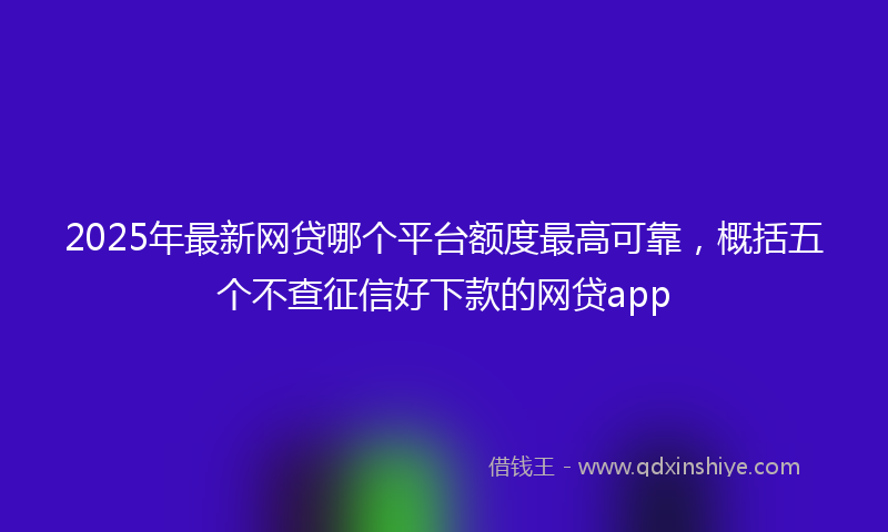 2025年最新网贷哪个平台额度最高可靠，概括五个不查征信好下款的网贷app
