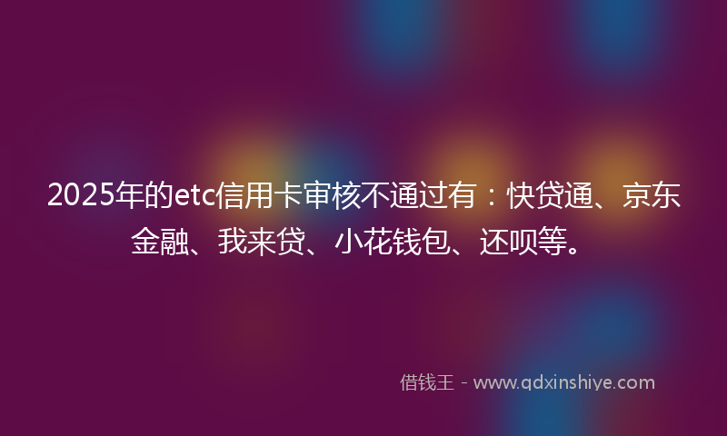 2025年的etc信用卡审核不通过有：快贷通、京东金融、我来贷、小花钱包、还呗等。