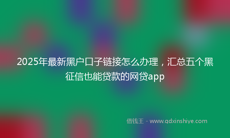 2025年最新黑户口子链接怎么办理，汇总五个黑征信也能贷款的网贷app