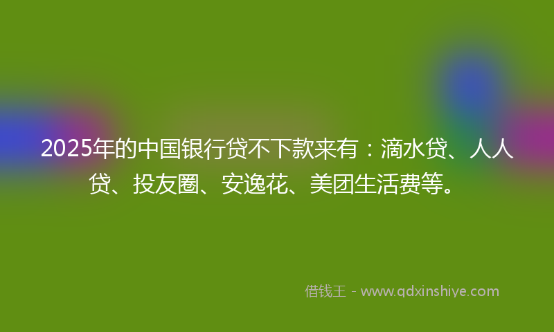 2025年的中国银行贷不下款来有：滴水贷、人人贷、投友圈、安逸花、美团生活费等。