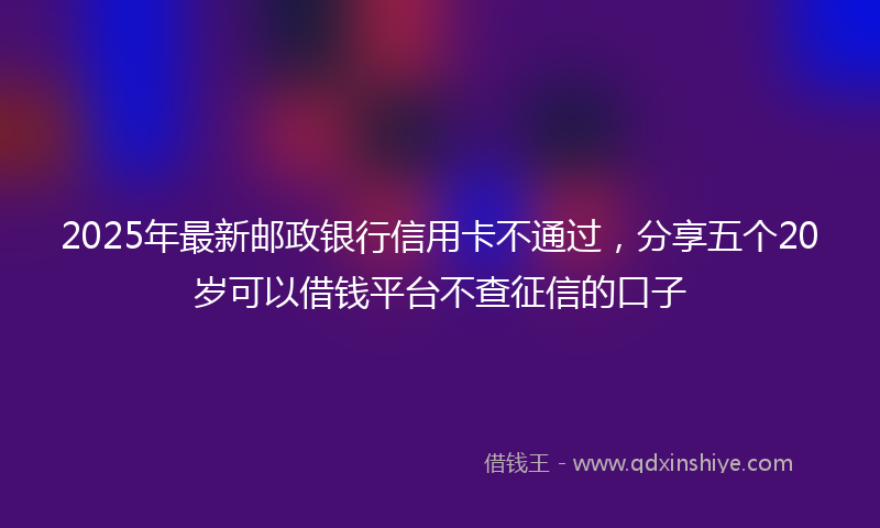 2025年最新邮政银行信用卡不通过，分享五个20岁可以借钱平台不查征信的口子