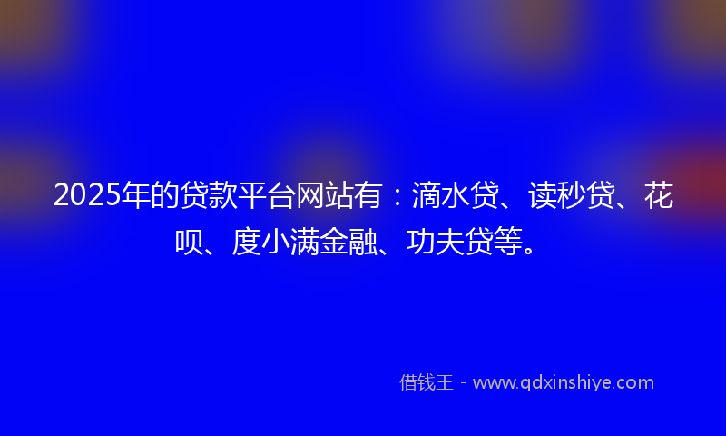 2025年的贷款平台网站有：滴水贷、读秒贷、花呗、度小满金融、功夫贷等。