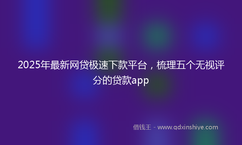 2025年最新网贷极速下款平台，梳理五个无视评分的贷款app