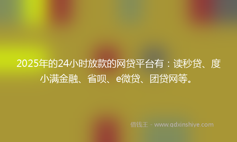 2025年的24小时放款的网贷平台有：读秒贷、度小满金融、省呗、e微贷、团贷网等。