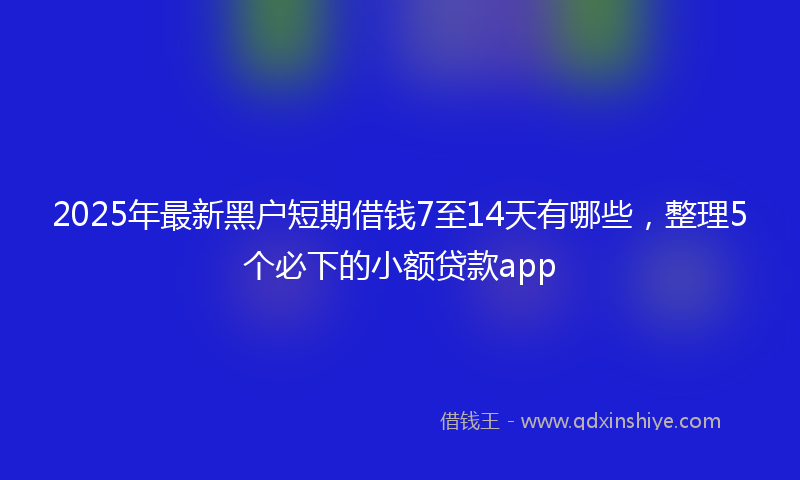 2025年最新黑户短期借钱7至14天有哪些,整理5个必下的小额贷款app
