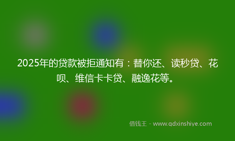 2025年的贷款被拒通知有：替你还、读秒贷、花呗、维信卡卡贷、融逸花等。