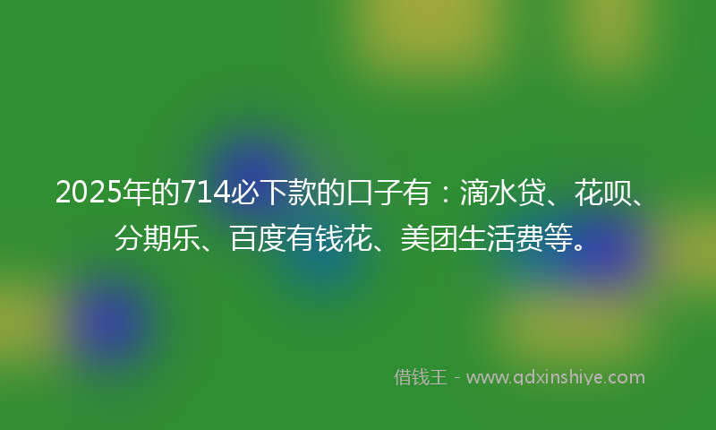 2025年的714必下款的口子有：滴水贷、花呗、分期乐、百度有钱花、美团生活费等。