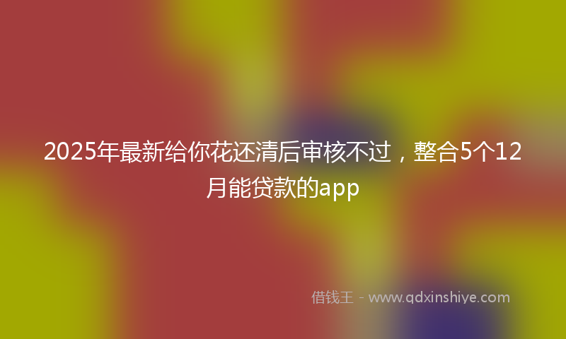 2025年最新给你花还清后审核不过，整合5个12月能贷款的app