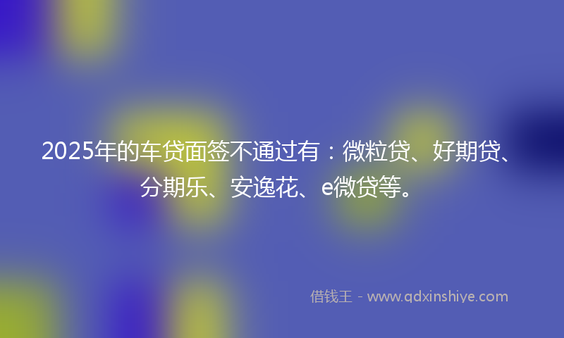 2025年的车贷面签不通过有：微粒贷、好期贷、分期乐、安逸花、e微贷等。