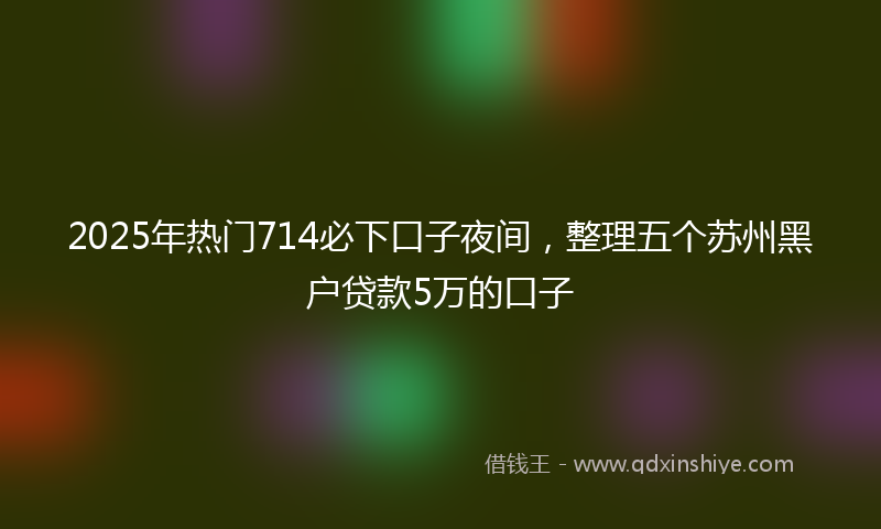 2025年热门714必下口子夜间，整理五个苏州黑户贷款5万的口子