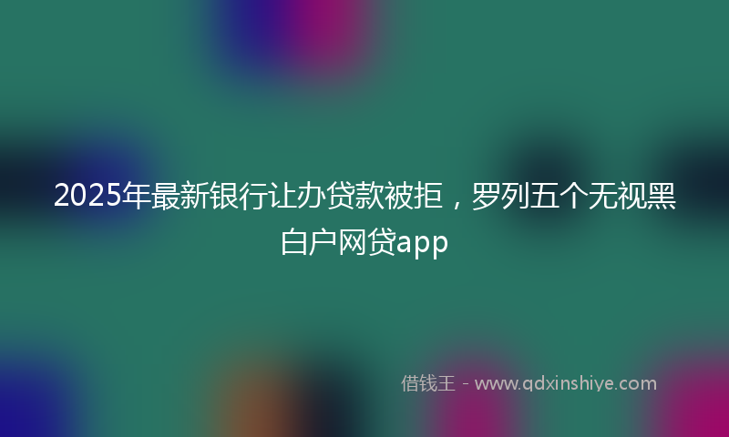 2025年最新银行让办贷款被拒，罗列五个无视黑白户网贷app