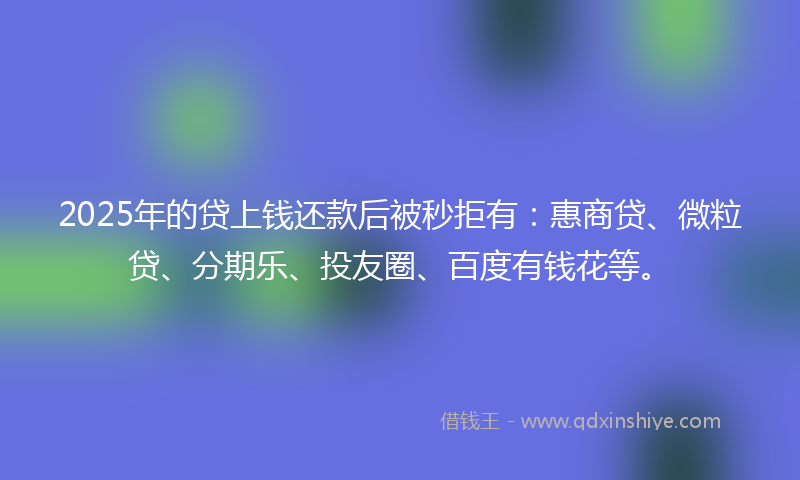 2025年的贷上钱还款后被秒拒有：惠商贷、微粒贷、分期乐、投友圈、百度有钱花等。