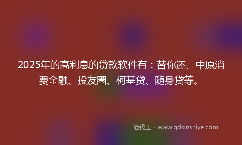 2025年的高利息的贷款软件有：替你还、中原消费金融、投友圈、柯基贷、随身贷等。