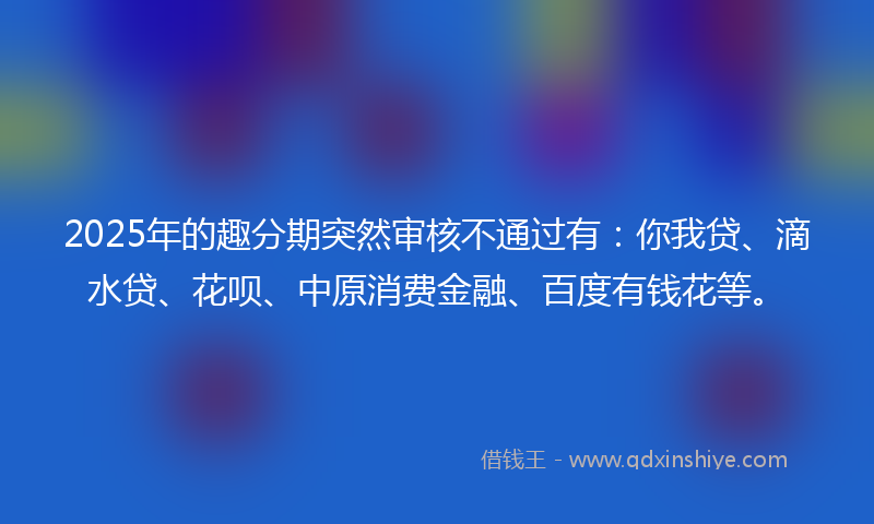 2025年的趣分期突然审核不通过有：你我贷、滴水贷、花呗、中原消费金融、百度有钱花等。
