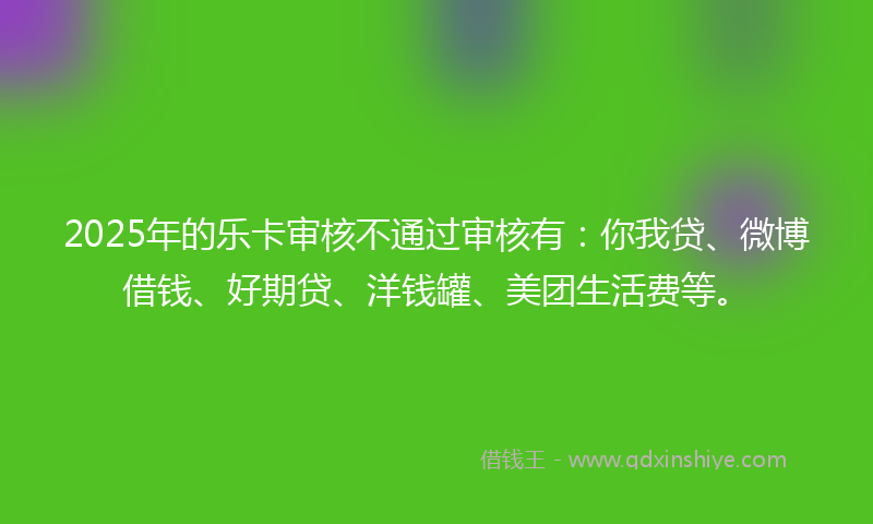 2025年的乐卡审核不通过审核有：你我贷、微博借钱、好期贷、洋钱罐、美团生活费等。