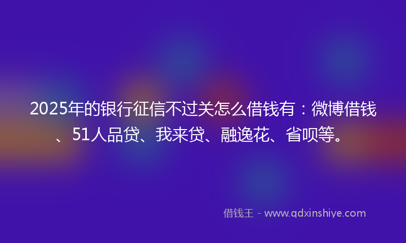 2025年的银行征信不过关怎么借钱有：微博借钱、51人品贷、我来贷、融逸花、省呗等。