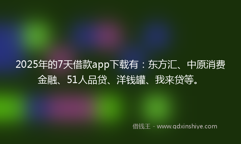 2025年的7天借款app下载有：东方汇、中原消费金融、51人品贷、洋钱罐、我来贷等。