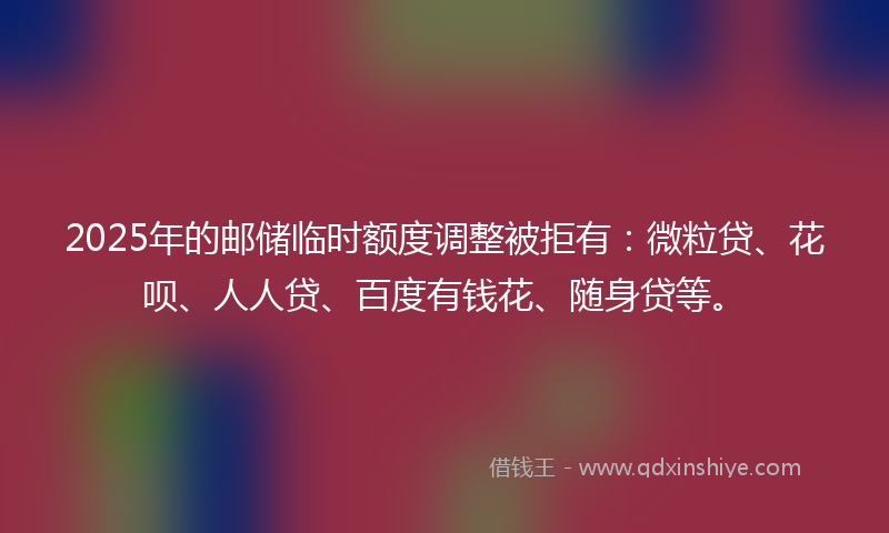 2025年的邮储临时额度调整被拒有：微粒贷、花呗、人人贷、百度有钱花、随身贷等。