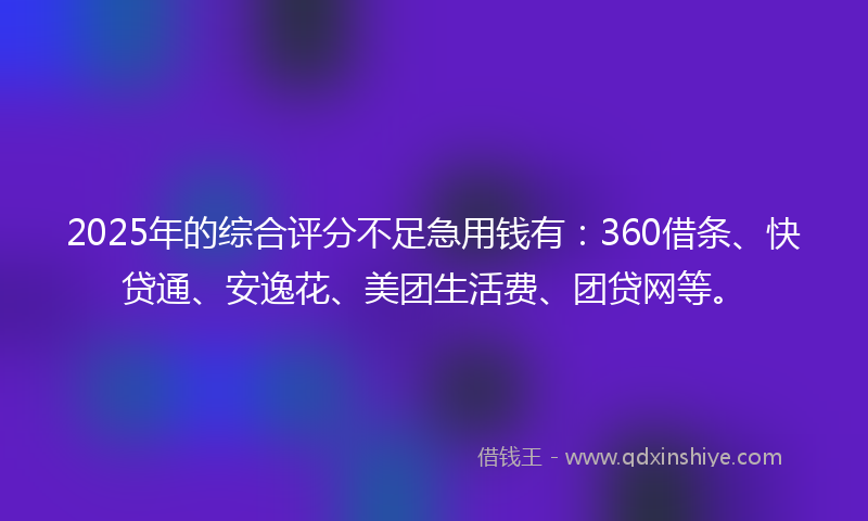 2025年的综合评分不足急用钱有：360借条、快贷通、安逸花、美团生活费、团贷网等。