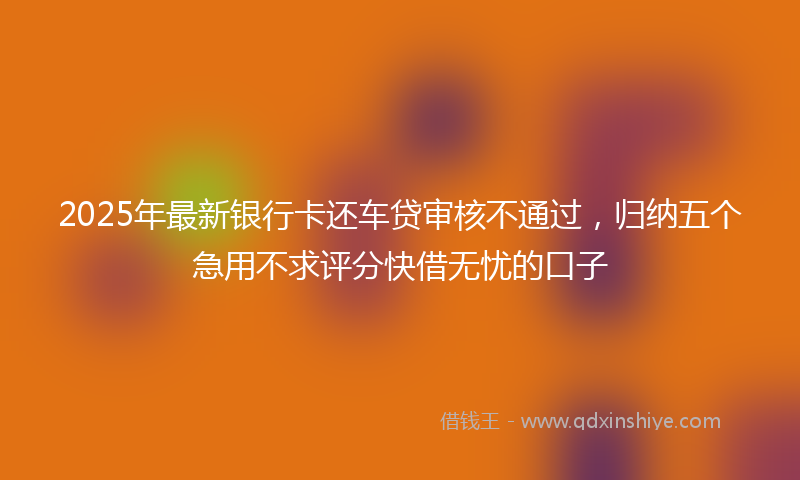 2025年最新银行卡还车贷审核不通过,归纳五个急用不求评分快借无忧的口子