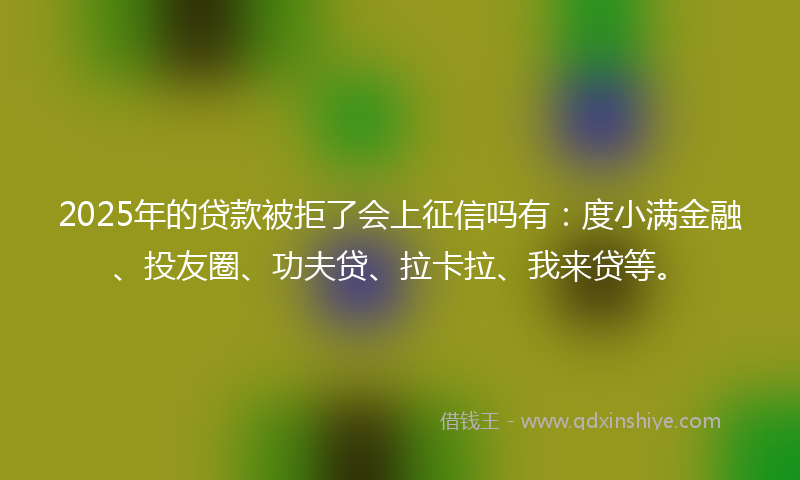 2025年的贷款被拒了会上征信吗有：度小满金融、投友圈、功夫贷、拉卡拉、我来贷等。