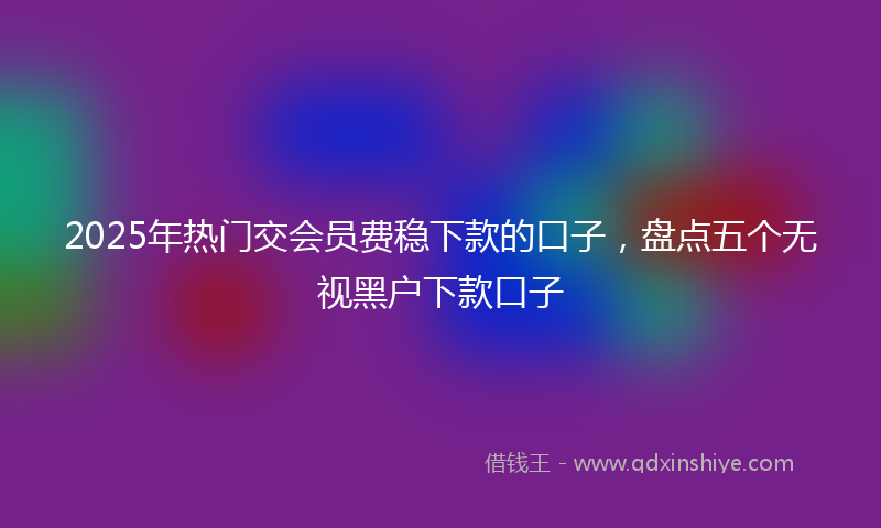 2025年热门交会员费稳下款的口子，盘点五个无视黑户下款口子