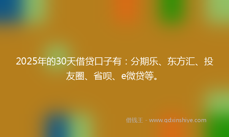 2025年的30天借贷口子有：分期乐、东方汇、投友圈、省呗、e微贷等。
