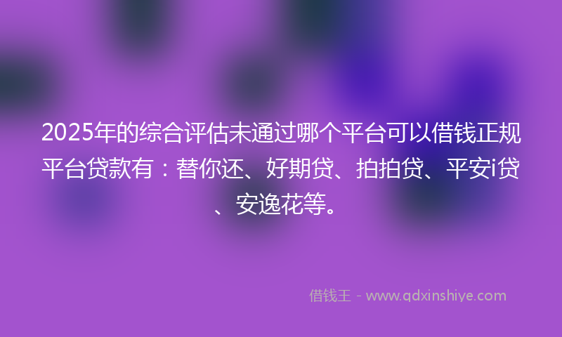 2025年的综合评估未通过哪个平台可以借钱正规平台贷款有：替你还、好期贷、拍拍贷、平安i贷、安逸花等。