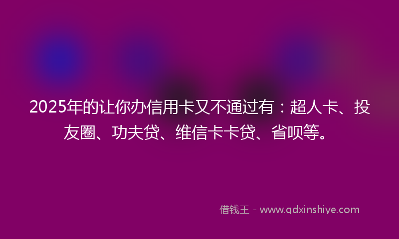 2025年的让你办信用卡又不通过有：超人卡、投友圈、功夫贷、维信卡卡贷、省呗等。