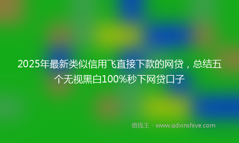2025年最新类似信用飞直接下款的网贷，总结五个无视黑白100%秒下网贷口子