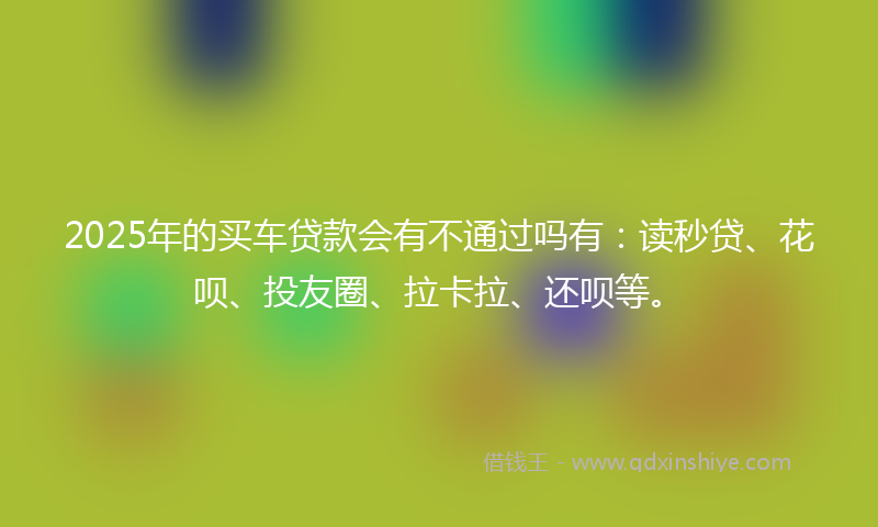 2025年的买车贷款会有不通过吗有：读秒贷、花呗、投友圈、拉卡拉、还呗等。
