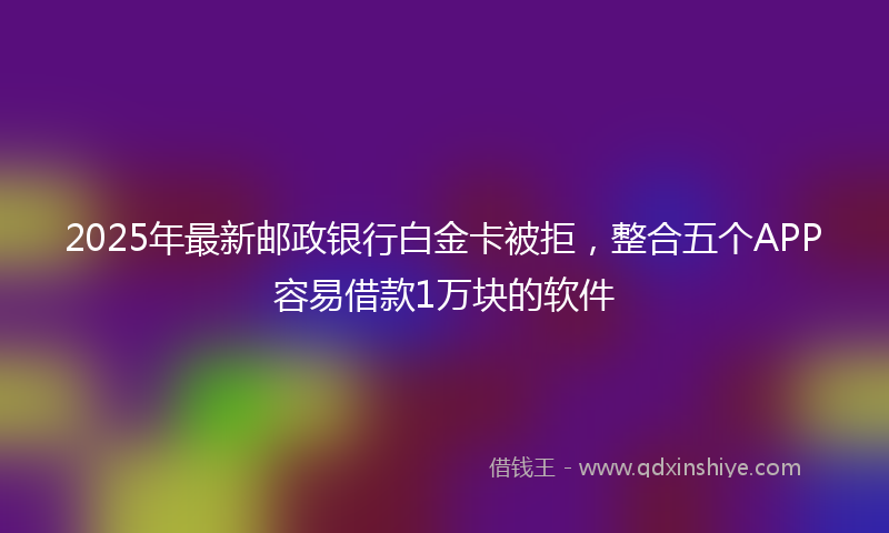 2025年最新邮政银行白金卡被拒，整合五个APP容易借款1万块的软件