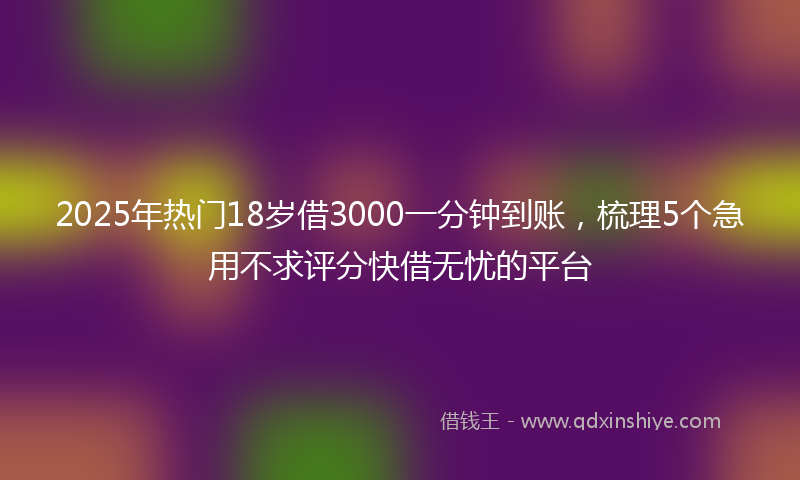 2025年热门18岁借3000一分钟到账，梳理5个急用不求评分快借无忧的平台