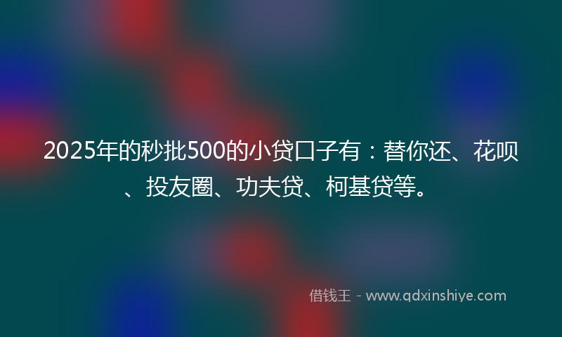 2025年的秒批500的小贷口子有：替你还、花呗、投友圈、功夫贷、柯基贷等。