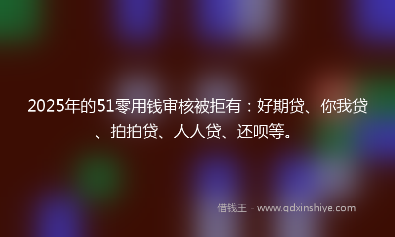 2025年的51零用钱审核被拒有：好期贷、你我贷、拍拍贷、人人贷、还呗等。