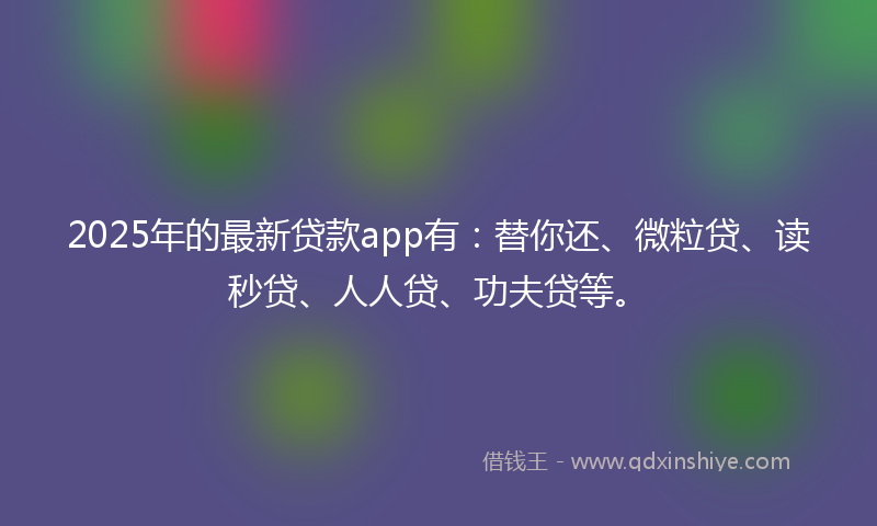 2025年的最新贷款app有：替你还、微粒贷、读秒贷、人人贷、功夫贷等。