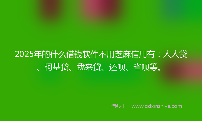 2025年的什么借钱软件不用芝麻信用有：人人贷、柯基贷、我来贷、还呗、省呗等。