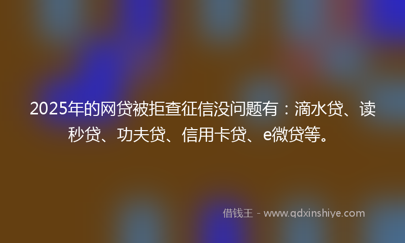 2025年的网贷被拒查征信没问题有：滴水贷、读秒贷、功夫贷、信用卡贷、e微贷等。