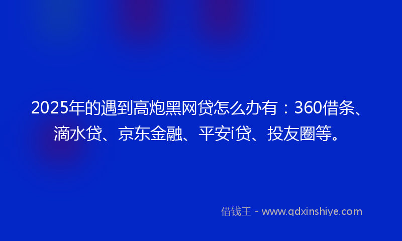 2025年的遇到高炮黑网贷怎么办有：360借条、滴水贷、京东金融、平安i贷、投友圈等。