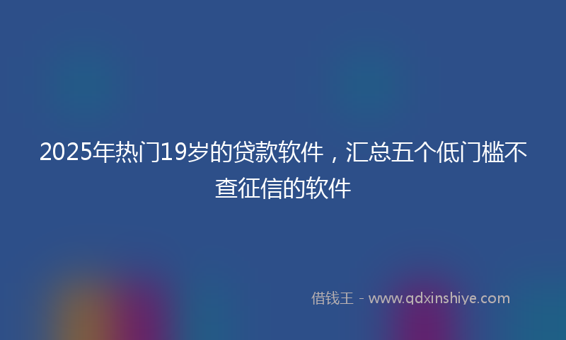 2025年热门19岁的贷款软件，汇总五个低门槛不查征信的软件