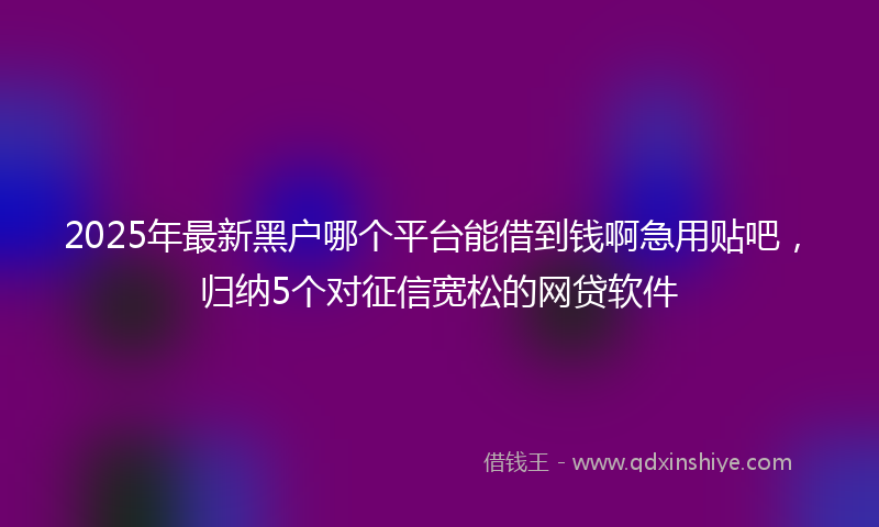2025年最新黑户哪个平台能借到钱啊急用贴吧，归纳5个对征信宽松的网贷软件