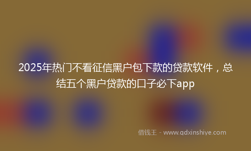 2025年热门不看征信黑户包下款的贷款软件，总结五个黑户贷款的口子必下app