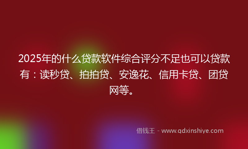 2025年的什么贷款软件综合评分不足也可以贷款有：读秒贷、拍拍贷、安逸花、信用卡贷、团贷网等。