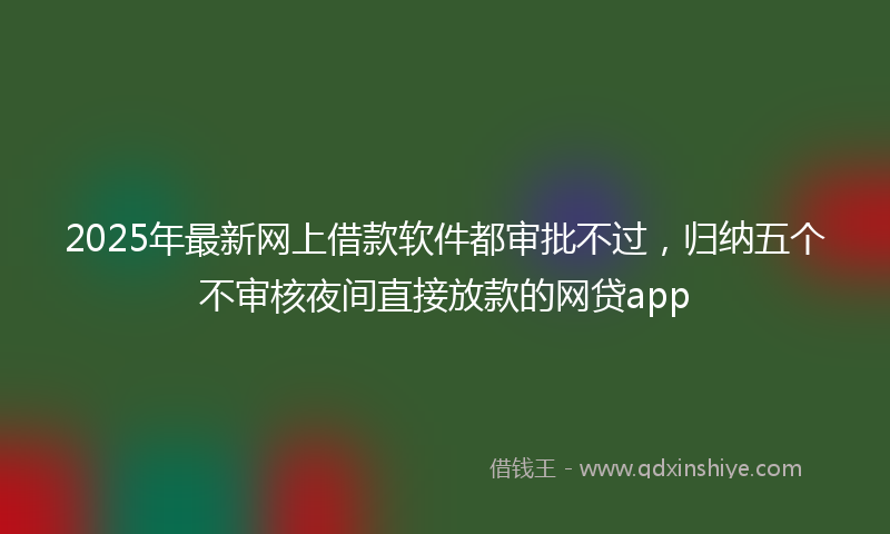 2025年最新网上借款软件都审批不过，归纳五个不审核夜间直接放款的网贷app