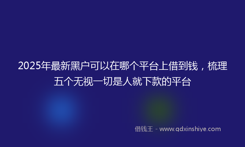 2025年最新黑户可以在哪个平台上借到钱，梳理五个无视一切是人就下款的平台