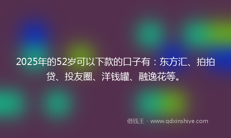 2025年的52岁可以下款的口子有：东方汇、拍拍贷、投友圈、洋钱罐、融逸花等。